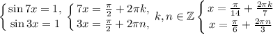 \displaystyle\left \{ {{\sin{7x}=1,} \atop {\sin{3x}=1}} \right. \left \{ {{7x=\frac{\pi}{2}+2\pi k,} \atop {3x=\frac{\pi}{2}+2\pi n,}} \right. k,n\in\mathbb{Z}\left \{ {{x=\frac{\pi}{14}+\frac{2\pi k}{7}} \atop {x=\frac{\pi}{6}+\frac{2\pi n}{3}}} \right.