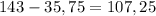 143 - 35,75 = 107,25