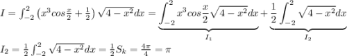 I=\int_{-2}^{2}\left ( x^3cos\frac{x}{2}+\frac{1}{2} \right )\sqrt{4-x^2}dx=\underbrace{\int_{-2}^{2}x^3cos\frac{x}{2}\sqrt{4-x^2}dx}_{I_1}+\underbrace{\frac{1}{2}\int_{-2}^{2}\sqrt{4-x^2}dx}_{I_2}\\I_2=\frac{1}{2}\int_{-2}^{2}\sqrt{4-x^2}dx=\frac{1}{2}S_k=\frac{4\pi}{4}=\pi