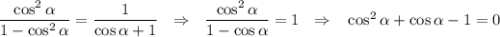 \dfrac{\cos^2\alpha}{1-\cos^2\alpha}=\dfrac{1}{\cos\alpha+1}~~\Rightarrow~~\dfrac{\cos^2\alpha}{1-\cos\alpha}=1~~\Rightarrow~~ \cos^2\alpha+\cos\alpha-1=0