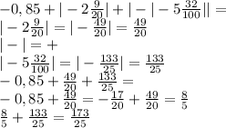 -0,85+|-2\frac{9}{20} | + |-| -5 \frac{32}{100} || = \\|-2 \frac{9}{20}| =|-\frac{49}{20}| = \frac{49}{20} \\|-| = +\\|-5 \frac{32}{100}|=| -\frac{133}{25} |=\frac{133}{25} \\-0,85 +\frac{49}{20}+\frac{133}{25} = \\-0,85 +\frac{49}{20} = - \frac{17}{20} + \frac{49}{20} = \frac{8}{5} \\\frac{8}{5} + \frac{133}{25} = \frac{173}{25} \\