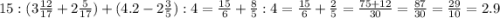 15:(3\frac{12}{17} +2\frac{5}{17})+(4.2-2\frac{3}{5} ):4=\frac{15}{6} +\frac{8}{5}:4=\frac{15}{6} +\frac{2}{5}=\frac{75+12}{30} =\frac{87}{30}=\frac{29}{10}=2.9