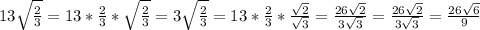 13\sqrt{\frac{2}{3} }= 13*\frac{2}{3}*\sqrt{\frac{2}{3}} =3\sqrt{\frac{2}{3} }= 13*\frac{2}{3}*{\frac{\sqrt{2} }{\sqrt{3} }=\frac{26\sqrt{2} }{3\sqrt{3} } = \frac{26\sqrt{2} }{3\sqrt{3} } = \frac{26\sqrt{6} }{9}