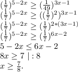 (\frac{1}{7})^{5-2x}\geq (\frac{1}{49})^{3x-1}\\(\frac{1}{7})^{5-2x}\geq ( (\frac{1}{7})^2)^{3x-1}\\ (\frac{1}{7})^{5-2x}\geq (\frac{1}{7})^{2*(3x-1)}\\ (\frac{1}{7})^{5-2x}\geq (\frac{1}{7})^{6x-2}\\5-2x\leq 6x-2\\8x\geq 7\ |:8\\x\geq \frac{7}{8}.