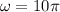 \omega=10\pi