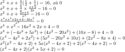 {x}^{2} + x + \frac{4}{x} ( \frac{1}{2} + \frac{1}{x} ) = 16, \: x ≠0 \\ {x}^{2} + x + \frac{4}{x} \times \frac{x + 2}{2x} - 16 = 0 \\ {x}^{2} + x + \frac{2x + 4}{{x}^{2} } - 16 = 0 \\ \frac{ {x}^{4} + {x}^{3} + 2x + 4 - 16 {x}^{2} }{ {x}^{2} } = 0 \\ {x}^{4} + {x}^{3} - 16 {x}^{2} + 2x + 4 = 0 \\ {x}^{4} + ( - 4 {x}^{3} + 5 {x}^{3} ) + (4 {x}^{2} - 20{x}^{2} ) + (10x - 8) + 4 = 0 \\ ({x}^{4} - 4 {x}^{3} + 2 {x}^{2} ) + (5 {x}^{3} - 20 {x}^{2} + 10x) + (2 {x}^{2} - 8x + 4) = 0 \\ {x}^{2} ( {x}^{2} - 4x + 2) + 5x( {x}^{2} - 4x + 2) + 2( {x}^{2} - 4x + 2) = 0 \\ ( {x}^{2} - 4x + 2)( {x}^{2} + 5x + 2) = 0