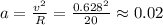 a=\frac{v^2}{R}=\frac{0.628^2}{20}\approx 0.02