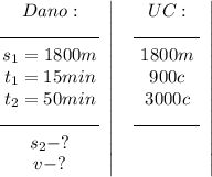 \displaystyle \left{\begin{array}{ccc}Dano:\\\line(1,0)9\line(1,0)9\line(1,0)9\line(1,0)9\line(1,0)9\line(1,0)9\\s_1=1800m\\t_1=15min\\t_2=50min\\\line(1,0)9\line(1,0)9\line(1,0)9\line(1,0)9\line(1,0)9\line(1,0)9\\s_2-?\\v-?\\\end{array}\right|\;\left\begin{array}{ccc}UC:\\\line(1,0)9\line(1,0)9\line(1,0)9\line(1,0)9\\1800m\\900c\\3000c\\\line(1,0)9\line(1,0)9\line(1,0)9\line(1,0)9\\\\\\\end{array}\right|