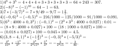 1) 4^3+3^5=4*4*4+3*3*3*3*3=64+243=307.\\2)(-8)^2-(-1)^{10}=64-1=63.\\3)7*(-3/7)^2=7*9/49=9/7=1\frac{2}{7}.\\4)(-0,6)^3-(-0,5)^3=216/1000-125/1000=91/1000=0.091.\\5)(6^3:4000+0,3^3):(-0,1)^2=(2^3*3^3:4000+0.027):0.01=\\=(8*9:4000+0.027)*100=(18:1000+0.027)*100=\\=(0.018+0.027)*100=0.045*100=4.5.\\6)(3,8-4,1)^4*(-1\frac{2}{3})^3=(-0,3)^4*(-5/3)^3=\\=\frac{3^4}{10^4}*\frac{-5^3}{3^3}=-\frac{3^4}{2^4*5^4}*\frac{5^3}{3^3}=-\frac{3}{2^4*5} =-\frac{3}{80}.