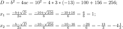 D=b^{2}-4ac=10^{2}-4*3*(-13)=100+156=256 ;\\\\x_{1}= \frac{-b+\sqrt{D}}{2a}=\frac{-10+\sqrt{256}}{6}=\frac{-10+16}{6}=\frac{6}{6}=1;\\\\ x_{2}= \frac{-b-\sqrt{D}}{2a}=\frac{-10-\sqrt{256}}{6}=\frac{-10-16}{6}=\frac{-26}{6}=-\frac{13}{3}=-4\frac{1}{3} .