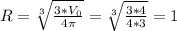 R=\sqrt[3]{\frac{3*V_{0} }{4\pi}}=\sqrt[3]{\frac{3*4}{4*3}}=1