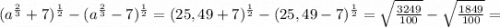 (a^{\frac{2}{3}}+7)^{\frac{1}{2}}-(a^{\frac{2}{3}}-7)^{\frac{1}{2}}=(25,49+7)^{\frac{1}{2}}-(25,49-7)^{\frac{1}{2}}=\sqrt{\frac{3249}{100}}-\sqrt{\frac{1849}{100}}=