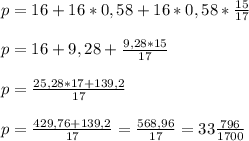 p=16+16*0,58+16*0,58*\frac{15}{17} \\\\p=16+9,28+\frac{9,28*15}{17} \\\\p=\frac{25,28*17+139,2}{17} \\\\p=\frac{429,76+139,2}{17} =\frac{568,96}{17} =33\frac{796}{1700} \\