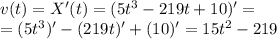 v(t) = X'(t) =(5t^3-219t+10)' = \\ = (5t^3)'-(219t)'+(10)' = 15t^2-219 \: