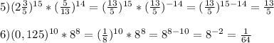 5)(2\frac{3}{5} )^{15}*(\frac{5}{13} )^{14}=(\frac{13}{5} )^{15}*(\frac{13}{5} )^{-14}=(\frac{13}{5})^{15-14}=\frac{13}{5}\\ \\ 6)(0,125)^{10}*8^8=(\frac{1}{8})^{10}*8^8=8^{8-10}=8^{-2}=\frac{1}{64}