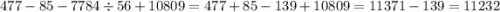 477 - 85 - 7784 \div 56 + 10809 = 477 + 85 - 139 + 10809 = 11371 - 139 = 11232