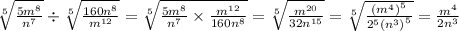 \sqrt[5]{ \frac{5 {m}^{8} }{ {n}^{7} } } \div \sqrt[5]{ \frac{160 {n}^{8} }{ {m}^{12} } } = \sqrt[5]{ \frac{5 {m}^{8} }{ {n}^{7} } \times \frac{ {m}^{12} }{160 {n}^{8} } } = \sqrt[5]{ \frac{ {m}^{20} }{32 {n}^{15} } } = \sqrt[5]{ \frac{ {( {m}^{4} )}^{5} }{ { {2} }^{5} {( {n}^{3}) }^{5} } } = \frac{ {m}^{4} }{2 {n}^{3} }