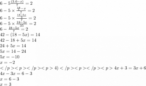 6 - 5 \frac{(3.6 - x)}{7} = 2 \\ 6 - 5 \times \frac{ \frac{18}{5 } - x}{7} = 2 \\ 6 - 5 \times \frac{ \frac{18 - 5x}{5} }{7} = 2 \\ 6 - 5 \times \frac{18 - 5x} {35} = 2 \\ 6 - \frac{18 - 5x}{7} = 2 \\ 42 - (18 - 5x) = 14 \\ 42 - 18 + 5x = 14 \\ 24 + 5x = 14 \\ 5x = 14 - 24 \\ 5x = - 10 \\ x = - 2 \\ 4)4x + 3 = 3x + 6 \\ 4x - 3x = 6 - 3 \\ x = 6 - 3 \\ x = 3