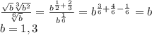 \frac{\sqrt{b}\sqrt[3]{b^2} }{\sqrt[6]{b} } =\frac{b^{\frac{1}{2}+{\frac{2}{3} } }}{b^{\frac{1}{6} }} =b^{\frac{3}{6}+\frac{4}{6}-\frac{1}{6}}=b\\b=1,3