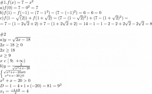 \#1. f(x)=7-x^2\\a) f(0) = 7 - 0^2 = 7\\b) f(1)-f(-1) = (7 - 1^2) - (7 - (-1)^2) = 6-6=0\\c)f(1-\sqrt(2)) + f(1+\sqrt2) = (7 - (1-\sqrt2)^2) +(7 - (1+\sqrt2)^2) =\\=7-(1-2\sqrt2+2) + 7 - (1+2\sqrt2+2) = 14-1-1-2-2+2\sqrt2-2\sqrt2 = 8\\\\\#2\\a)y = \sqrt{2x-18}\\2x-18 \geq 0\\2x \geq 18\\x\geq 9\\x\ c\ [\ 9;\ +\infty)\\b) y = \frac{2}{\sqrt{x^2+x-20}} \\\left \{ {{\sqrt{x^2+x-20} \neq 0} \atop {x^2+x-20\geq 0}} \right. \\x^2+x-20 0\\D = 1-4*1*(-20)=81=9^2\\x_1 = \frac{-1+9}{2} =4