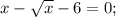 x-\sqrt{x}-6=0;