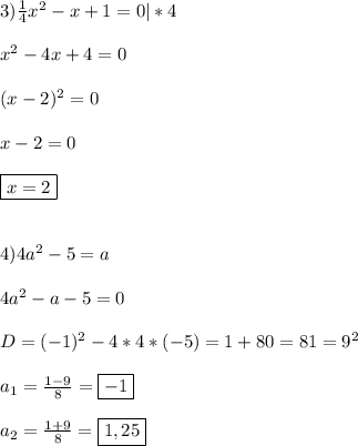 3)\frac{1}{4}x^{2}-x+1=0|*4\\\\x^{2}-4x+4=0\\\\(x-2)^{2}=0\\\\x-2=0\\\\\boxed{x=2}\\\\\\4)4a^{2}-5=a\\\\4a^{2}-a-5=0\\\\D=(-1)^{2}-4*4*(-5)=1+80=81=9^{2}\\\\a_{1}=\frac{1-9}{8} =\boxed{-1}\\\\a_{2}=\frac{1+9}{8}=\boxed{1,25}