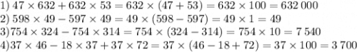 1) \: 47 \times 632 + 632 \times 53 = 632 \times (47 + 53) = 632 \times 100 = 632 \: 000 \\ 2) \: 598 \times 49 - 597 \times 49 = 49 \times (598 - 597) = 49 \times 1 = 49 \\3) 754 \times 324 - 754 \times 314 = 754 \times (324 - 314) = 754 \times 10 = 7 \: 540\\4)37 \times 46 - 18 \times 37 + 37 \times 72 = 37 \times (46 - 18 + 72) = 37 \times 100 = 3 \: 700