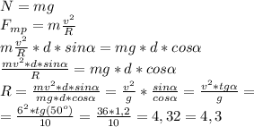 N =mg\\F_m_p =m\frac{v^2}{R}\\m\frac{v^2}{R}*d*sin\alpha =mg*d*cos\alpha \\\frac{mv^2*d*sin\alpha}{R}=mg*d*cos\alpha\\R=\frac{mv^2*d*sin\alpha}{mg*d*cos\alpha}=\frac{v^2}{g}*\frac{sin\alpha }{cos\alpha } = \frac{v^2*tg\alpha }{g}=\\=\frac{6^2*tg(50^o)}{10}=\frac{36*1,2}{10} = 4,32=4,3