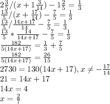 2\frac{3}{5} /(x+1\frac{3}{14} )-1\frac{2}{5} =\frac{1}{3} \\\frac{13}{5} /(x+\frac{17}{14} )-\frac{7}{5} =\frac{1}{3} \\\frac{13}{5} /\frac{14x+17}{14} -\frac{7}{5} =\frac{1}{3} \\\frac{13}{5} *\frac{14}{14x+17} -\frac{7}{5} =\frac{1}{3} \\\frac{182}{5(14x+17)} = \frac{1}{3} +\frac{7}{5} \\\frac{182}{5(14x+17)} = \frac{26}{15} \\2730 = 130(14x+17), x\neq -\frac{17}{14}\\21 = 14x+17\\14x = 4\\x = \frac{2}{7}