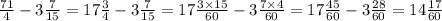 \frac{71}{4} - 3 \frac{7}{15} = 17 \frac{3}{4} - 3 \frac{7}{15} = 17 \frac{3 \times 15}{60} - 3 \frac{7 \times 4}{60} = 17 \frac{45}{60} - 3 \frac{28}{60} = 14 \frac{17}{60} \\