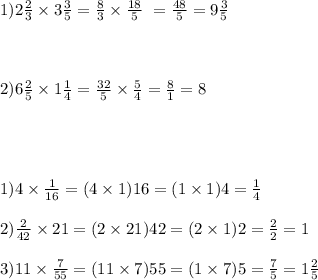 1)2 \frac{2}{3} \times 3 \frac{3}{5} = \frac{8}{3} \times \frac{18}{5} \ = \frac{48}{5} = 9 \frac{3}{5} \\ \\ \\ \\ 2)6 \frac{2}{5} \times 1 \frac{1}{4} = \frac{32}{5} \times \frac{5}{4} = \frac{8}{1} = 8 \\ \\ \\ \\ \\ 1)4 \times \frac{1}{16} = (4 \times 1)16 = (1 \times 1)4 = \frac{1}{4} \\ \\ 2) \frac{2}{42} \times 21 = (2 \times 21)42 =( 2 \times 1)2 = \frac{2}{2} = 1 \\ \\ 3)11 \times \frac{7}{55} = (11 \times 7)55 = (1 \times 7)5 = \frac{7}{5} = 1 \frac{2}{5}