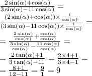 \frac{2 \sin( \alpha ) + \cos( \alpha ) }{3 \sin( \alpha ) - 11 \cos( \alpha ) } = \\ \frac{(2 \sin( \alpha ) + \cos( \alpha ) ) \times \frac{1 }{ \cos( \alpha ) } }{(3 \sin( \alpha ) - 11 \cos( \alpha ){} ) \times \frac{1}{ \cos( \alpha ) } } = \\ = \frac{ \frac{2 \sin( \alpha ) }{ \cos( \alpha ) {} } + \frac{ \cos( \alpha ) }{ \cos( \alpha ) } }{ \frac{3 \sin( \alpha ) }{ \cos( \alpha ) } - \frac{11 \cos( \alpha ) }{ \cos( \alpha ) } } = \\ = \frac{2 \tan( \alpha ) + 1}{3 \tan( \alpha ) - 11} = \frac{2 \times 4 + 1}{3 \times 4 - 1} = \\ = \frac{8 + 1}{12 - 11} = \frac{9}{1} = 9