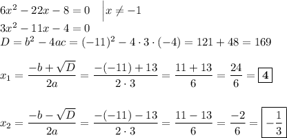 6x^2 - 22x - 8 = 0\ \ \ \Big| x \neq -1\\3x^2 - 11x - 4 = 0\\D = b^2 - 4ac = (-11)^2 - 4\cdot 3 \cdot (-4) = 121 + 48 = 169\\\\x_{1} = \dfrac{-b+\sqrt{D}}{2a} = \dfrac{-(-11) + 13}{2\cdot 3} = \dfrac{11+13}{6} = \dfrac{24}{6} = \boxed{\textbf{4}}\\\\\\x_{2} = \dfrac{-b-\sqrt{D}}{2a} = \dfrac{-(-11)-13}{2\cdot 3} = \dfrac{11 - 13}{6} = \dfrac{-2}{6} = \boxed{-\dfrac{1}{3}}