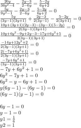 \frac{20y}{36 {y}^{2} - 4} - \frac{2y - 3}{2 - 6y} = \frac{5 - 2y}{6y + 2} \\ \frac{5y}{9 {y}^{2} - 1} - \frac{2y - 3}{2 - 6y} - \frac{5 - 2y}{6y + 2} = 0 \\ \frac{5y}{(3y - 1)(3y + 1)} + \frac{2y - 3}{2(3y - 1)} - \frac{5 - 2y}{2(3y + 1)} = 0 \\ \frac{10y + (3y + 1)(2y - 3) - (3y - 1)(5 - 2y)}{2(3y - 1)(3y + 1)} = 0 \\ \frac{10y + 6 {y}^{2} - 9y + 2y - 3 - 17y + 6 {y}^{2} + 5}{2(3y - 1)(3y + 1)} = 0 \\ \frac{ - 14y + 12 {y}^{2} + 2 }{2(3y - 1)(3y + 1)} = 0 \\ \frac{2( - 7y + 6 {y}^{2} + 1) }{2(3y - 1)(3y + 1)} = 0 \\ \frac{ - 7y + 6y {}^{2} + 1}{(3y - 1)(3y + 1)} = 0 \\ - 7y + 6 {y}^{2} + 1 = 0 \\ 6y {}^{2} - 7y + 1 = 0 \\ 6 {y }^{2} - y - 6y + 1 = 0 \\ y(6y - 1) - (6y - 1) = 0 \\ (6y - 1)(y - 1) = 0 \\ \\ 6y - 1 = 0 \\ y - 1 = 0 \\ y1 = \frac{1}{6} \\ y2 = 1