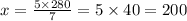 x = \frac{5 \times280 }{7} = 5 \times 40 = 20 0\\