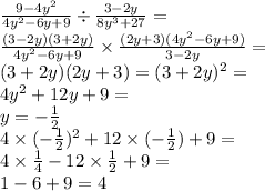 \frac{9 - 4 {y}^{2} }{4 {y}^{2} - 6y + 9 } \div \frac{3 - 2y}{8 {y}^{3} + 27 } = \\ \frac{(3 - 2y)(3 + 2y)}{4 {y}^{2} - 6y + 9 } \times \frac{(2y + 3)(4 {y}^{2} - 6y + 9) }{3 - 2y} = \\ (3 + 2y)(2y + 3) = (3 + 2y)^{2} = \\ 4 {y}^{2} + 12y + 9 = \\ y = - \frac{1}{2} \\ 4 \times ( - \frac{1}{2} )^{2} + 12 \times ( - \frac{1}{2} ) + 9 = \\ 4 \times \frac{1}{4} - 12 \times \frac{1}{2} + 9 = \\ 1 - 6 + 9 = 4