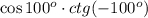 \cos 100^o \cdot ctg(-100^o)