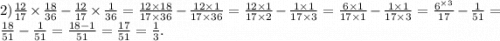 2) \frac{12}{17} \times \frac{18}{36} - \frac{12}{17} \times \frac{1}{36} = \frac{12 \times 18}{17 \times 36} - \frac{12 \times 1}{17 \times 36} = \frac{12 \times 1}{17 \times2 } - \frac{1 \times 1}{17 \times 3} = \frac{6 \times 1}{17 \times1 } - \frac{1 \times 1}{17 \times 3} = \frac{6 ^{ \times 3} }{17} - \frac{1}{51} = \frac{18}{51} - \frac{1}{51} = \frac{18 - 1}{51} = \frac{17}{51} = \frac{1}{3} .