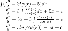 \int\limits( \frac{ {x}^{3} }{2} - 3tg(x) + 5)dx = \\ = \frac{ {x}^{4} }{8} - 3\int\limits \frac{ \sin(x) }{ \cos(x) } dx + 5x + c = \\ = \frac{ {x}^{x} }{8} + 5x + 3\int\limits \frac{d( \cos(x)) }{ \cos(x) } + c = \\ = \frac{ {x}^{4} }{8} + 3 ln( \cos(x) ) + 5x + c