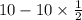 10 - 10 \times \frac{1}{2}