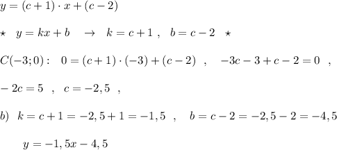 y=(c+1)\cdot x+(c-2)\\\\\star \ \ y=kx+b\ \ \ \to \ \ k=c+1\ ,\ \ b=c-2\ \ \star \\\\C(-3;0):\ \ 0=(c+1)\cdot (-3)+(c-2)\ \ ,\ \ \ -3c-3+c-2=0\ \ ,\\\\-2c=5\ \ ,\ \ c=-2,5\ \ ,\\\\b)\ \ k=c+1=-2,5+1=-1,5\ \ ,\ \ \ b=c-2=-2,5-2=-4,5\\\\{}\ \ \ \ \ \ y=-1,5x-4,5