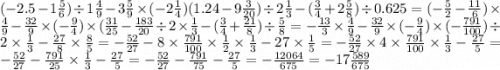 ( - 2.5 - 1 \frac{5}{6} ) \div 1 \frac{4}{9} - 3 \frac{5}{9} \times ( - 2 \frac{1}{4} )(1.24 - 9 \frac{3}{20} ) \div 2 \frac{1}{3} - ( \frac{3}{4} + 2 \frac{5}{8} ) \div 0.625 = ( - \frac{5}{2} - \frac{11}{6} ) \times \frac{4}{9} - \frac{32}{9} \times ( - \frac{9}{4} ) \times ( \frac{31}{25} - \frac{183}{20} \div 2 \times \frac{1}{3} - ( \frac{3}{4 } + \frac{21}{8} ) \div \frac{5}{8} = - \frac{13}{3} \times \frac{4}{9} - \frac{32}{9} \times ( - \frac{9}{4} ) \times ( - \frac{791}{100} ) \div 2 \times \frac{1}{3} - \frac{27}{8} \times \frac{8}{5} = - \frac{52}{27} - 8 \times \frac{791}{100} \times \frac{1}{2} \times \frac{1}{3} - 27 \times \frac{1}{5} = - \frac{52}{27} \times 4 \times \frac{791}{100} \times \frac{1}{3} - \frac{27}{5} = - \frac{52}{27} - \frac{791}{25} \times \frac{1}{3} - \frac{27}{5} = - \frac{52}{27} - \frac{791}{75} - \frac{27}{5} = - \frac{ 12064}{675}= - 17\frac{ 589}{675}