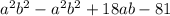 a {}^{2} b {}^{2} - a {}^{2} b {}^{2} + 18ab - 81