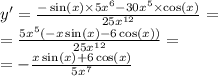 y' = \frac{ - \sin(x) \times 5 {x}^{6} - 30 {x}^{5} \times \cos(x) }{25 {x}^{12} } = \\ = \frac{5 {x}^{5}( - x \sin(x) - 6 \cos(x)) }{25 {x}^{12} } = \\ = - \frac{x \sin(x) + 6 \cos(x) }{5 {x}^{7} }