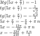 3tg(5x + \frac{\pi}{7} ) = - 1 \\ tg(5x + \frac{\pi}{7} ) = - \frac{1}{ \sqrt{3} } \\ tg(5x + \frac{\pi}{7} ) = - \frac{ \sqrt{3} }{3} \\ 5x + \frac{\pi}{7} = - \frac{\pi}{6} + \pi \: n \\ 5x = - \frac{13\pi}{42} + \pi \: n \\ x = - \frac{13\pi}{210} + \frac{\pi \: n}{5}