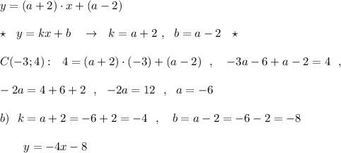 y=(a+2)\cdot x+(a-2)\\\\\star \ \ y=kx+b\ \ \ \to \ \ k=a+2\ ,\ \ b=a-2\ \ \star \\\\C(-3;4):\ \ 4=(a+2)\cdot (-3)+(a-2)\ \ ,\ \ \ -3a-6+a-2=4\ \ ,\\\\-2a=4+6+2\ \ ,\ \ -2a=12\ \ ,\ \ a=-6\\\\b)\ \ k=a+2=-6+2=-4\ \ ,\ \ \ b=a-2=-6-2=-8\\\\{}\ \ \ \ \ \ y=-4x-8