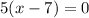 5(x-7)=0