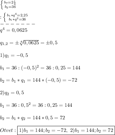 \left \{ {{b_{7}=2\frac{1}{4}} \atop {b_{3}=36 }} \right.\\\\:\left \{ {{b_{1}*q^{6}=2,25} \atop {b_{1}* q^{2}=36 }} \right.\\-------\\q^{4} =0,0625\\\\q_{1,2}=\pm \sqrt[4]{0,0625}=\pm0,5\\\\1)q_{1} =-0,5\\\\b_{1}=36:(-0,5)^{2} =36:0,25=144\\\\b_{2}=b_{1}*q_{1} =144*(-0,5)=-72\\\\2)q_{2} =0,5\\\\b_{1}=36:0,5^{2} =36:0,25=144\\\\b_{2}=b_{1}*q_{2} =144*0,5=72\\\\Otvet:\boxed{1)b_{1}=144;b_{2}=-72 , \ 2)b_{1} =144;b_{2}=72}