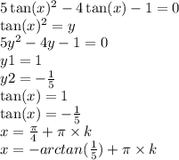 5 \tan(x) {}^{2} - 4 \tan(x) - 1 = 0 \\ \tan(x) {}^{2} = {y} \\ 5y {}^{2} - 4y - 1 = 0 \\ y1 = 1 \\ y2 = - \frac{1}{5} \\ \tan(x) = 1 \\ \tan(x) = - \frac{1}{5} \\ x = \frac{\pi}{4} + \pi \times k \\ x = - arctan( \frac{1}{5} ) + \pi \times k \\