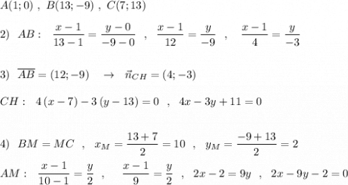 A(1;0)\ ,\ B(13;-9)\ ,\ C(7;13)\\\\2)\ \ AB:\ \ \dfrac{x-1}{13-1}=\dfrac{y-0}{-9-0}\ \ ,\ \ \dfrac{x-1}{12}=\dfrac{y}{-9}\ \ ,\ \ \ \dfrac{x-1}{4}=\dfrac{y}{-3}\\\\\\3)\ \ \overline{AB}=(12;-9)\ \ \ \to \ \ \vec{n}_{CH}=(4;-3)\\\\CH:\ \ 4\, (x-7)-3\, (y-13)=0\ \ ,\ \ 4x-3y+11=0\\\\\\4)\ \ BM=MC\ \ ,\ \ x_{M}=\dfrac{13+7}{2}=10\ \ ,\ \ y_{M}=\dfrac{-9+13}{2}=2\\\\AM:\ \ \dfrac{x-1}{10-1}=\dfrac{y}{2}\ \ ,\ \ \ \ \dfrac{x-1}{9}=\dfrac{y}{2}\ \ ,\ \ 2x-2=9y\ \ ,\ \ 2x-9y-2=0